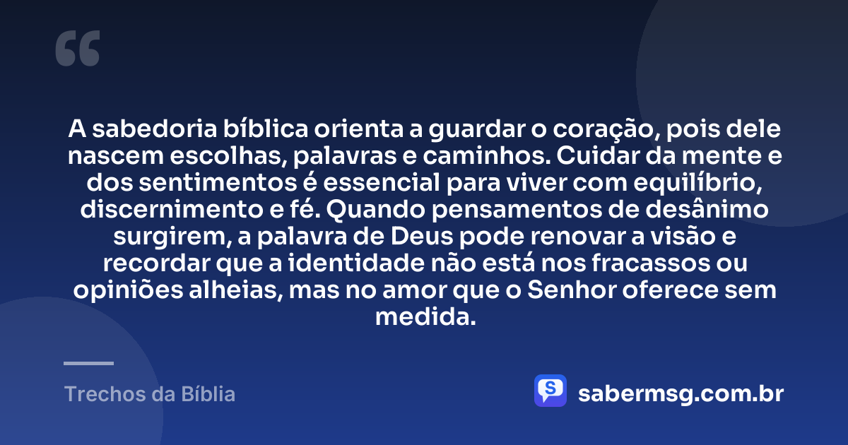 A sabedoria bíblica orienta a guardar o coração, pois dele nascem escolhas, palavras e caminhos. Cuidar da mente e dos sentimentos é essencial para viver com equilíbrio, discernimento e fé. Quando pensamentos de desânimo surgirem, a palavra de Deus pode renovar a visão e recordar que a identidade não está nos fracassos ou opiniões alheias, mas no amor que o Senhor oferece sem medida. — Trechos da Bíblia