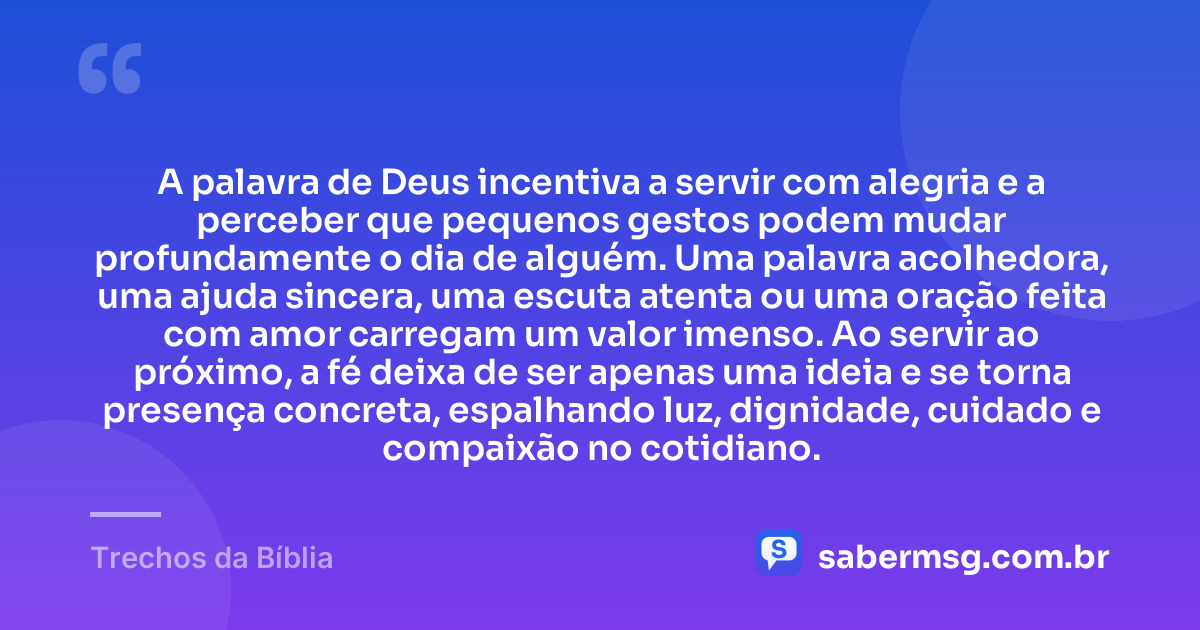 A palavra de Deus incentiva a servir com alegria e a perceber que pequenos gestos podem mudar profundamente o dia de alguém. Uma palavra acolhedora, uma ajuda sincera, uma escuta atenta ou uma oração feita com amor carregam um valor imenso. Ao servir ao próximo, a fé deixa de ser apenas uma ideia e se torna presença concreta, espalhando luz, dignidade, cuidado e compaixão no cotidiano. — Trechos da Bíblia