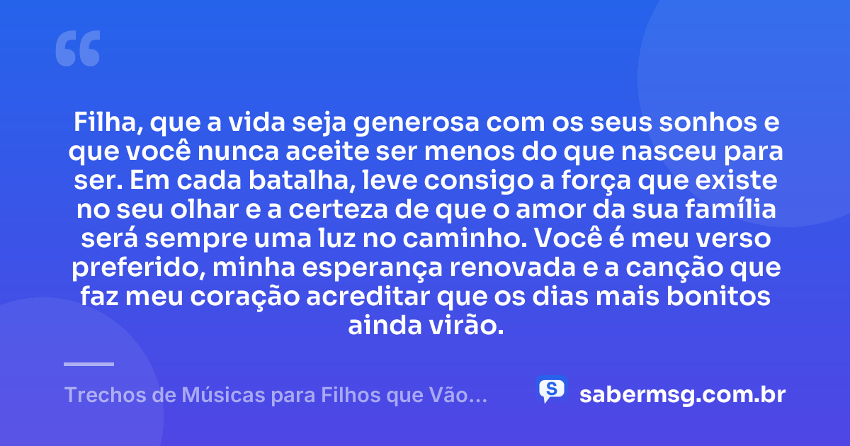 Filha, que a vida seja generosa com os seus sonhos e que você nunca aceite ser menos do que nasceu para ser. Em cada batalha, leve consigo a força que existe no seu olhar e a certeza de que o amor da sua família será sempre uma luz no caminho. Você é meu verso preferido, minha esperança renovada e a canção que faz meu coração acreditar que os dias mais bonitos ainda virão. — Trechos de Músicas para Filhos que Vão Tocar Seu Coração