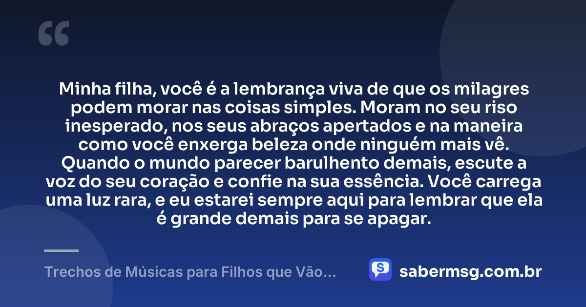 Minha filha, você é a lembrança viva de que os milagres podem morar nas coisas simples. Moram no seu riso inesperado, nos seus abraços apertados e na maneira como você enxerga beleza onde ninguém mais vê. Quando o mundo parecer barulhento demais, escute a voz do seu coração e confie na sua essência. Você carrega uma luz rara, e eu estarei sempre aqui para lembrar que ela é grande demais para se apagar. — Trechos de Músicas para Filhos que Vão Tocar Seu Coração