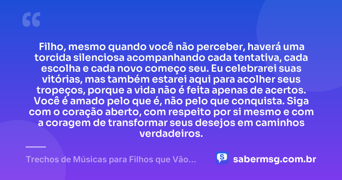 Filho, mesmo quando você não perceber, haverá uma torcida silenciosa acompanhando cada tentativa, cada escolha e cada novo começo seu. Eu celebrarei suas vitórias, mas também estarei aqui para acolher seus tropeços, porque a vida não é feita apenas de acertos. Você é amado pelo que é, não pelo que conquista. Siga com o coração aberto, com respeito por si mesmo e com a coragem de transformar seus desejos em caminhos verdadeiros. — Trechos de Músicas para Filhos que Vão Tocar Seu Coração