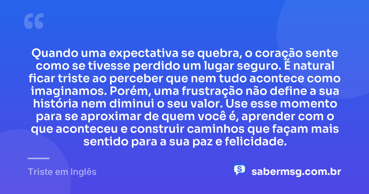 Quando uma expectativa se quebra, o coração sente como se tivesse perdido um lugar seguro. É natural ficar triste ao perceber que nem tudo acontece como imaginamos. Porém, uma frustração não define a sua história nem diminui o seu valor. Use esse momento para se aproximar de quem você é, aprender com o que aconteceu e construir caminhos que façam mais sentido para a sua paz e felicidade. — Triste em Inglês