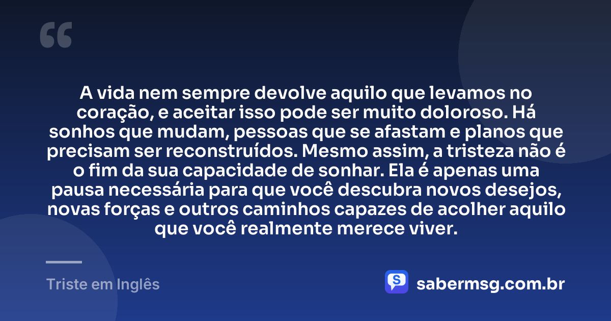 A vida nem sempre devolve aquilo que levamos no coração, e aceitar isso pode ser muito doloroso. Há sonhos que mudam, pessoas que se afastam e planos que precisam ser reconstruídos. Mesmo assim, a tristeza não é o fim da sua capacidade de sonhar. Ela é apenas uma pausa necessária para que você descubra novos desejos, novas forças e outros caminhos capazes de acolher aquilo que você realmente merece viver. — Triste em Inglês