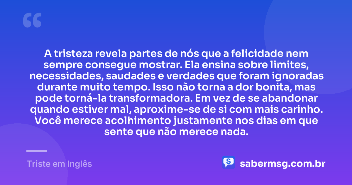 A tristeza revela partes de nós que a felicidade nem sempre consegue mostrar. Ela ensina sobre limites, necessidades, saudades e verdades que foram ignoradas durante muito tempo. Isso não torna a dor bonita, mas pode torná-la transformadora. Em vez de se abandonar quando estiver mal, aproxime-se de si com mais carinho. Você merece acolhimento justamente nos dias em que sente que não merece nada. — Triste em Inglês