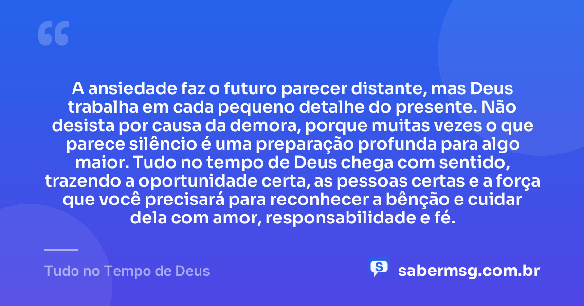 A ansiedade faz o futuro parecer distante, mas Deus trabalha em cada pequeno detalhe do presente. Não desista por causa da demora, porque muitas vezes o que parece silêncio é uma preparação profunda para algo maior. Tudo no tempo de Deus chega com sentido, trazendo a oportunidade certa, as pessoas certas e a força que você precisará para reconhecer a bênção e cuidar dela com amor, responsabilidade e fé. — Tudo no Tempo de Deus