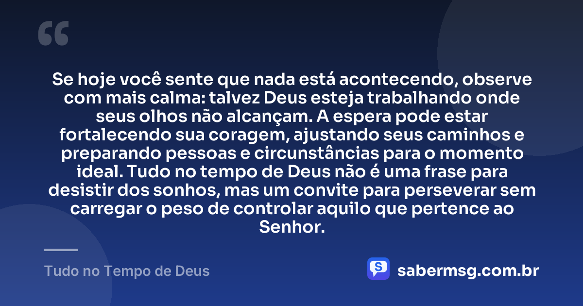 Se hoje você sente que nada está acontecendo, observe com mais calma: talvez Deus esteja trabalhando onde seus olhos não alcançam. A espera pode estar fortalecendo sua coragem, ajustando seus caminhos e preparando pessoas e circunstâncias para o momento ideal. Tudo no tempo de Deus não é uma frase para desistir dos sonhos, mas um convite para perseverar sem carregar o peso de controlar aquilo que pertence ao Senhor. — Tudo no Tempo de Deus