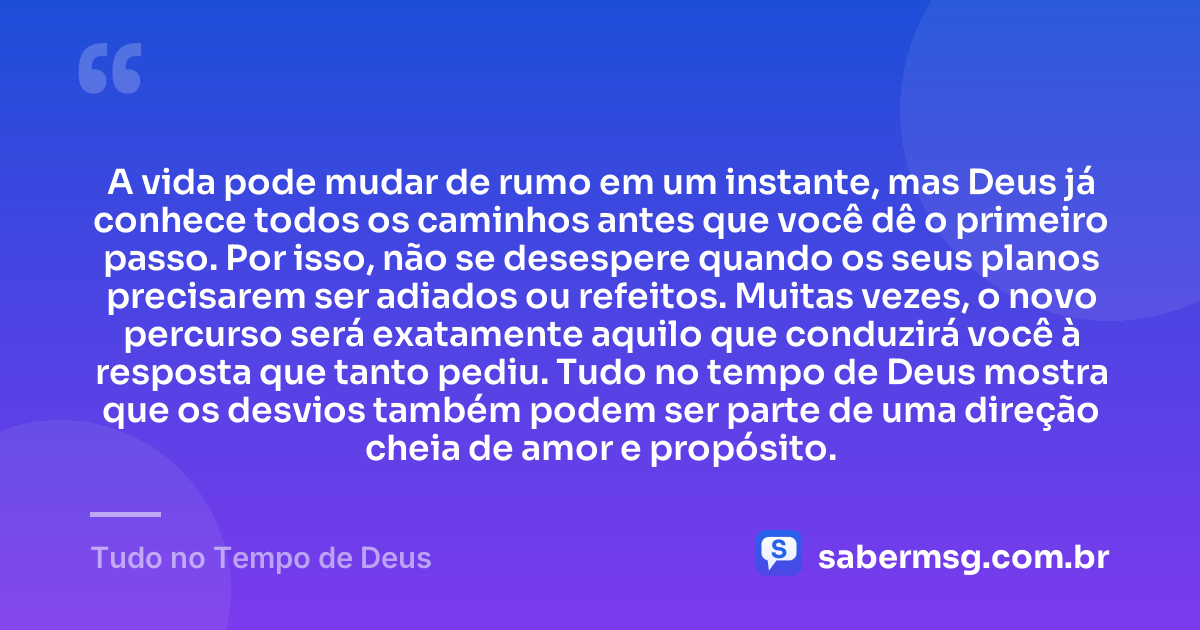 A vida pode mudar de rumo em um instante, mas Deus já conhece todos os caminhos antes que você dê o primeiro passo. Por isso, não se desespere quando os seus planos precisarem ser adiados ou refeitos. Muitas vezes, o novo percurso será exatamente aquilo que conduzirá você à resposta que tanto pediu. Tudo no tempo de Deus mostra que os desvios também podem ser parte de uma direção cheia de amor e propósito. — Tudo no Tempo de Deus