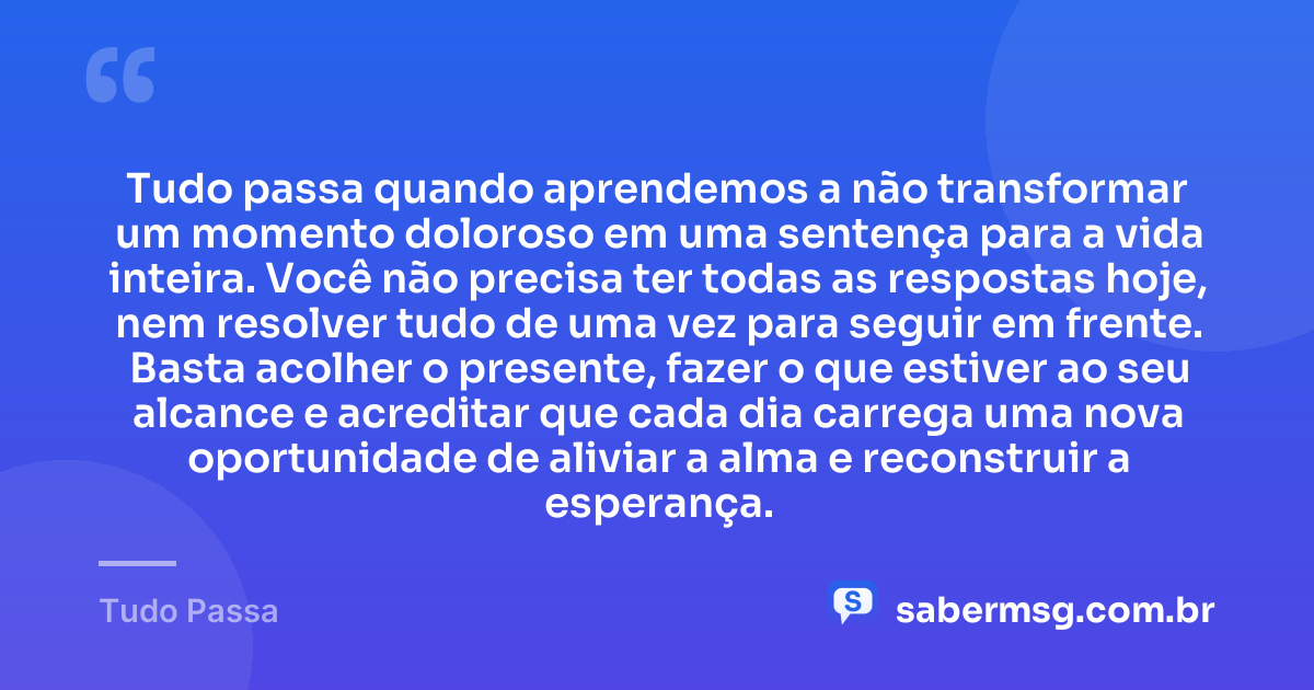 Tudo passa quando aprendemos a não transformar um momento doloroso em uma sentença para a vida inteira. Você não precisa ter todas as respostas hoje, nem resolver tudo de uma vez para seguir em frente. Basta acolher o presente, fazer o que estiver ao seu alcance e acreditar que cada dia carrega uma nova oportunidade de aliviar a alma e reconstruir a esperança. — Tudo Passa