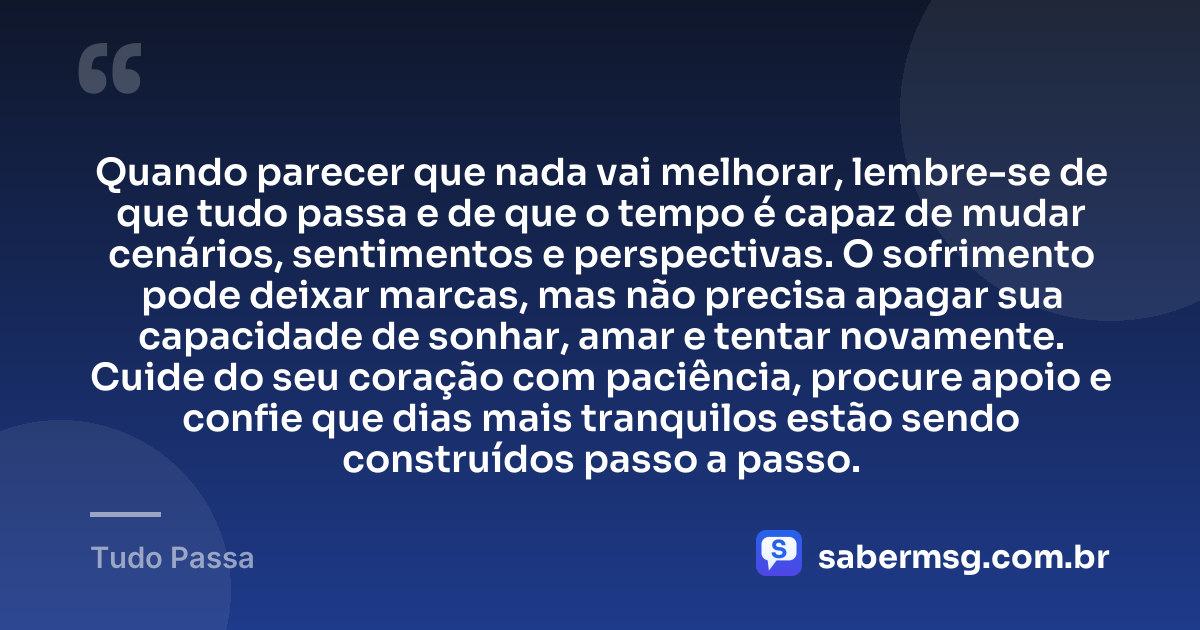 Quando parecer que nada vai melhorar, lembre-se de que tudo passa e de que o tempo é capaz de mudar cenários, sentimentos e perspectivas. O sofrimento pode deixar marcas, mas não precisa apagar sua capacidade de sonhar, amar e tentar novamente. Cuide do seu coração com paciência, procure apoio e confie que dias mais tranquilos estão sendo construídos passo a passo. — Tudo Passa