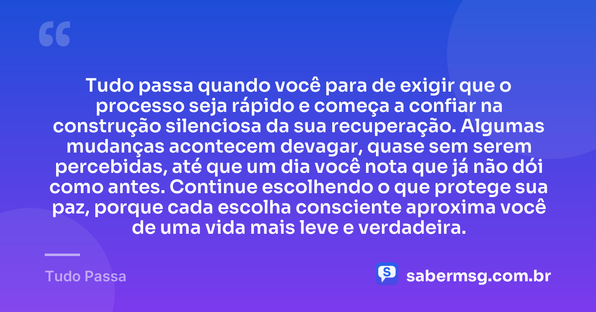 Tudo passa quando você para de exigir que o processo seja rápido e começa a confiar na construção silenciosa da sua recuperação. Algumas mudanças acontecem devagar, quase sem serem percebidas, até que um dia você nota que já não dói como antes. Continue escolhendo o que protege sua paz, porque cada escolha consciente aproxima você de uma vida mais leve e verdadeira. — Tudo Passa