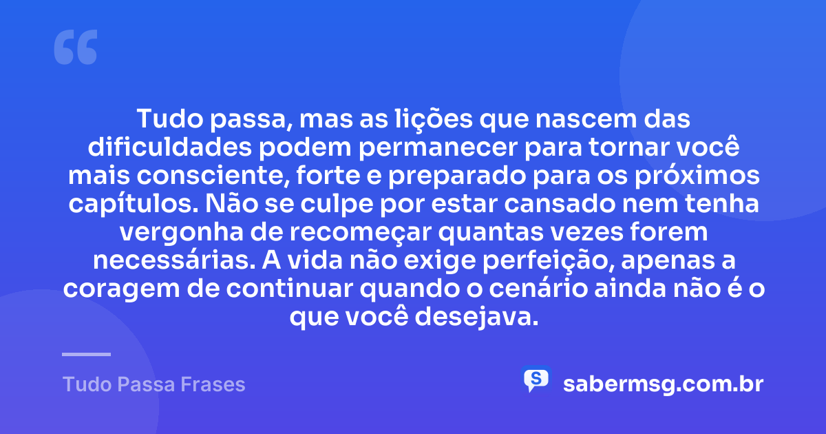 Tudo passa, mas as lições que nascem das dificuldades podem permanecer para tornar você mais consciente, forte e preparado para os próximos capítulos. Não se culpe por estar cansado nem tenha vergonha de recomeçar quantas vezes forem necessárias. A vida não exige perfeição, apenas a coragem de continuar quando o cenário ainda não é o que você desejava. — Tudo Passa Frases
