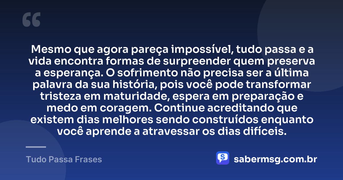 Mesmo que agora pareça impossível, tudo passa e a vida encontra formas de surpreender quem preserva a esperança. O sofrimento não precisa ser a última palavra da sua história, pois você pode transformar tristeza em maturidade, espera em preparação e medo em coragem. Continue acreditando que existem dias melhores sendo construídos enquanto você aprende a atravessar os dias difíceis. — Tudo Passa Frases