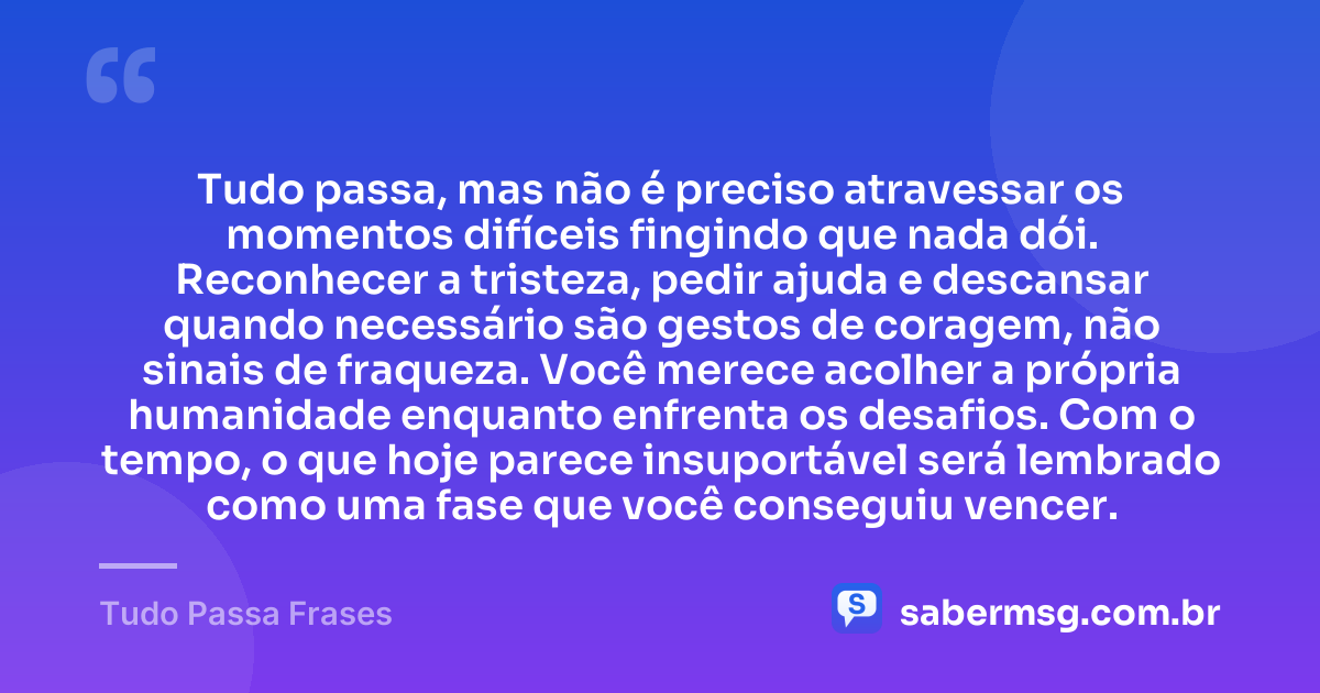Tudo passa, mas não é preciso atravessar os momentos difíceis fingindo que nada dói. Reconhecer a tristeza, pedir ajuda e descansar quando necessário são gestos de coragem, não sinais de fraqueza. Você merece acolher a própria humanidade enquanto enfrenta os desafios. Com o tempo, o que hoje parece insuportável será lembrado como uma fase que você conseguiu vencer. — Tudo Passa Frases