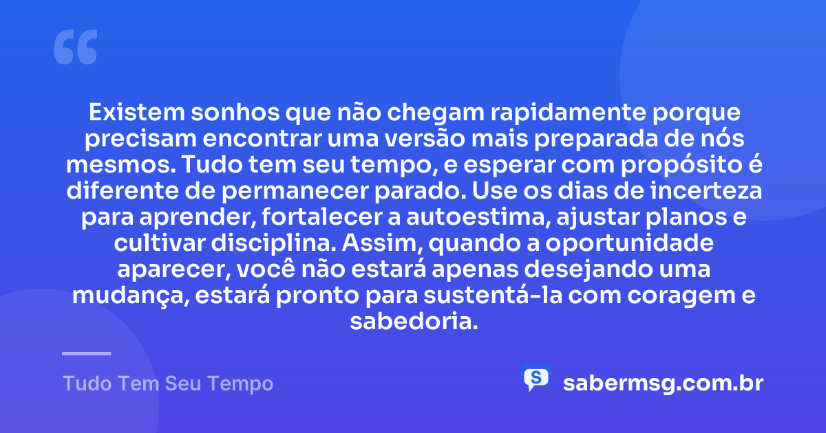 Existem sonhos que não chegam rapidamente porque precisam encontrar uma versão mais preparada de nós mesmos. Tudo tem seu tempo, e esperar com propósito é diferente de permanecer parado. Use os dias de incerteza para aprender, fortalecer a autoestima, ajustar planos e cultivar disciplina. Assim, quando a oportunidade aparecer, você não estará apenas desejando uma mudança, estará pronto para sustentá-la com coragem e sabedoria. — Tudo Tem Seu Tempo