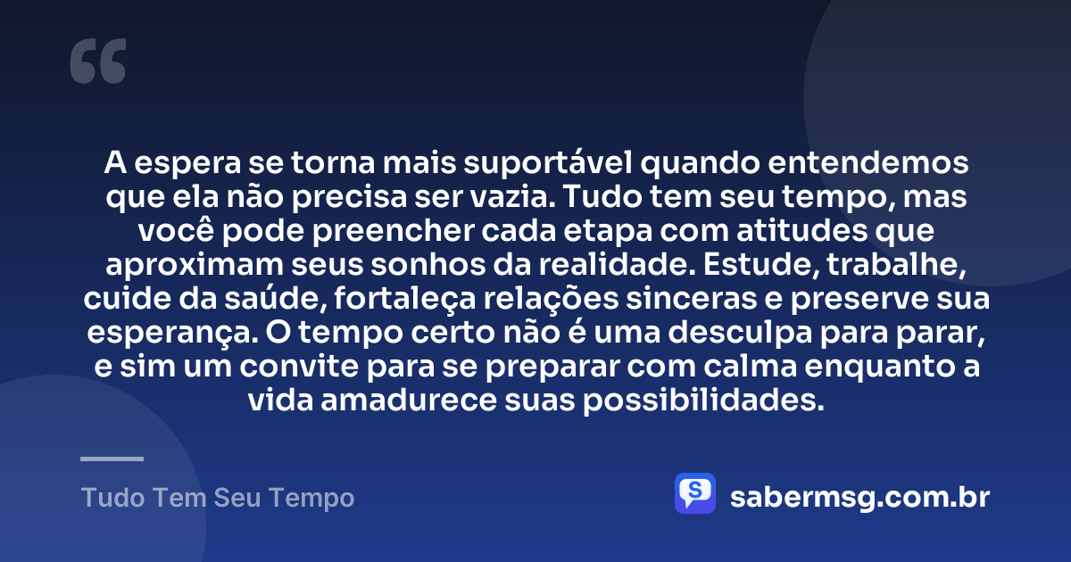 A espera se torna mais suportável quando entendemos que ela não precisa ser vazia. Tudo tem seu tempo, mas você pode preencher cada etapa com atitudes que aproximam seus sonhos da realidade. Estude, trabalhe, cuide da saúde, fortaleça relações sinceras e preserve sua esperança. O tempo certo não é uma desculpa para parar, e sim um convite para se preparar com calma enquanto a vida amadurece suas possibilidades. — Tudo Tem Seu Tempo