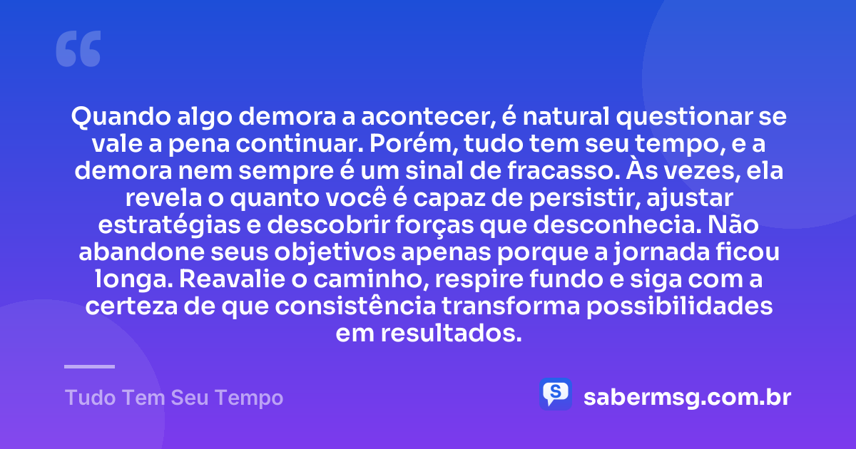 Quando algo demora a acontecer, é natural questionar se vale a pena continuar. Porém, tudo tem seu tempo, e a demora nem sempre é um sinal de fracasso. Às vezes, ela revela o quanto você é capaz de persistir, ajustar estratégias e descobrir forças que desconhecia. Não abandone seus objetivos apenas porque a jornada ficou longa. Reavalie o caminho, respire fundo e siga com a certeza de que consistência transforma possibilidades em resultados. — Tudo Tem Seu Tempo