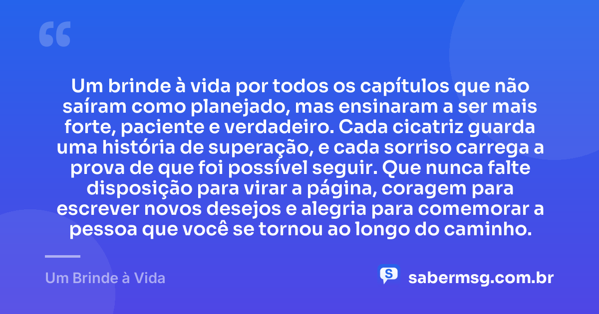 Um brinde à vida por todos os capítulos que não saíram como planejado, mas ensinaram a ser mais forte, paciente e verdadeiro. Cada cicatriz guarda uma história de superação, e cada sorriso carrega a prova de que foi possível seguir. Que nunca falte disposição para virar a página, coragem para escrever novos desejos e alegria para comemorar a pessoa que você se tornou ao longo do caminho. — Um Brinde à Vida