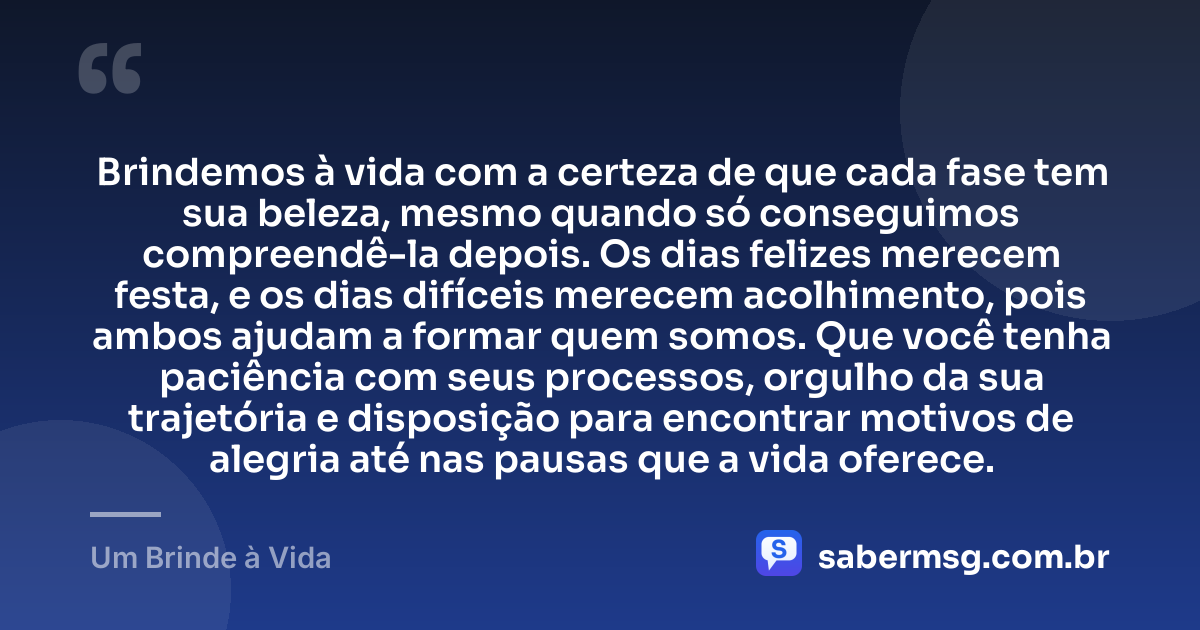 Brindemos à vida com a certeza de que cada fase tem sua beleza, mesmo quando só conseguimos compreendê-la depois. Os dias felizes merecem festa, e os dias difíceis merecem acolhimento, pois ambos ajudam a formar quem somos. Que você tenha paciência com seus processos, orgulho da sua trajetória e disposição para encontrar motivos de alegria até nas pausas que a vida oferece. — Um Brinde à Vida