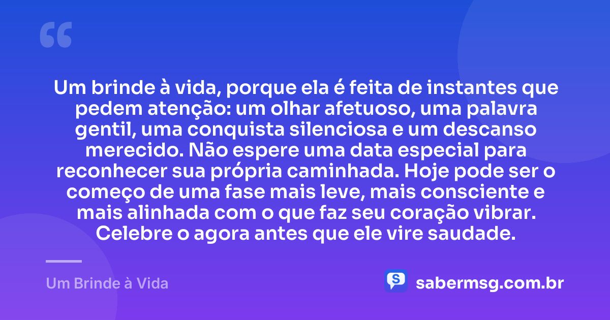 Um brinde à vida, porque ela é feita de instantes que pedem atenção: um olhar afetuoso, uma palavra gentil, uma conquista silenciosa e um descanso merecido. Não espere uma data especial para reconhecer sua própria caminhada. Hoje pode ser o começo de uma fase mais leve, mais consciente e mais alinhada com o que faz seu coração vibrar. Celebre o agora antes que ele vire saudade. — Um Brinde à Vida