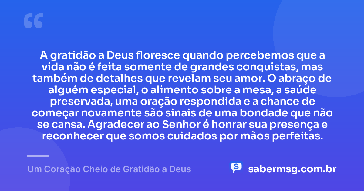 A gratidão a Deus floresce quando percebemos que a vida não é feita somente de grandes conquistas, mas também de detalhes que revelam seu amor. O abraço de alguém especial, o alimento sobre a mesa, a saúde preservada, uma oração respondida e a chance de começar novamente são sinais de uma bondade que não se cansa. Agradecer ao Senhor é honrar sua presença e reconhecer que somos cuidados por mãos perfeitas. — Um Coração Cheio de Gratidão a Deus