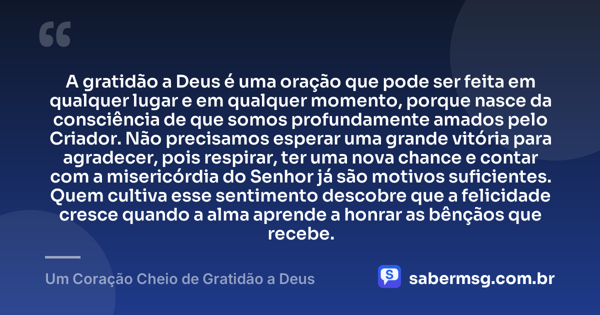 A gratidão a Deus é uma oração que pode ser feita em qualquer lugar e em qualquer momento, porque nasce da consciência de que somos profundamente amados pelo Criador. Não precisamos esperar uma grande vitória para agradecer, pois respirar, ter uma nova chance e contar com a misericórdia do Senhor já são motivos suficientes. Quem cultiva esse sentimento descobre que a felicidade cresce quando a alma aprende a honrar as bênçãos que recebe. — Um Coração Cheio de Gratidão a Deus