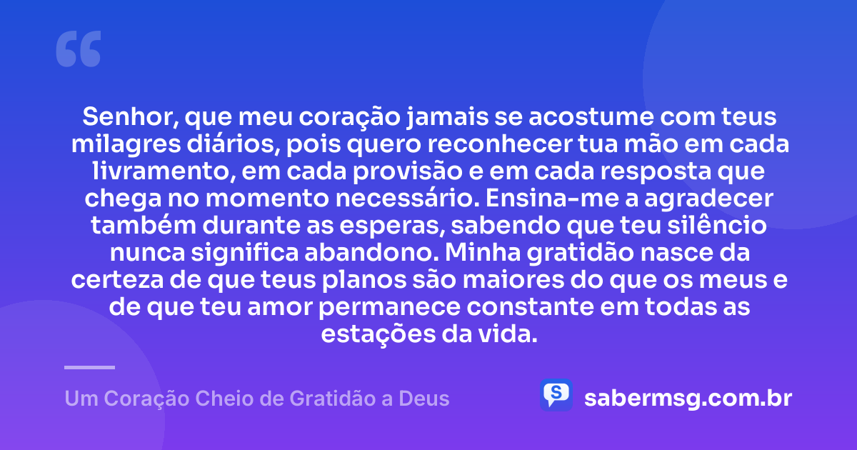 Senhor, que meu coração jamais se acostume com teus milagres diários, pois quero reconhecer tua mão em cada livramento, em cada provisão e em cada resposta que chega no momento necessário. Ensina-me a agradecer também durante as esperas, sabendo que teu silêncio nunca significa abandono. Minha gratidão nasce da certeza de que teus planos são maiores do que os meus e de que teu amor permanece constante em todas as estações da vida. — Um Coração Cheio de Gratidão a Deus
