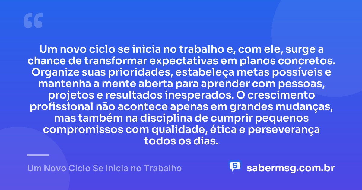 Um novo ciclo se inicia no trabalho e, com ele, surge a chance de transformar expectativas em planos concretos. Organize suas prioridades, estabeleça metas possíveis e mantenha a mente aberta para aprender com pessoas, projetos e resultados inesperados. O crescimento profissional não acontece apenas em grandes mudanças, mas também na disciplina de cumprir pequenos compromissos com qualidade, ética e perseverança todos os dias. — Um Novo Ciclo Se Inicia no Trabalho