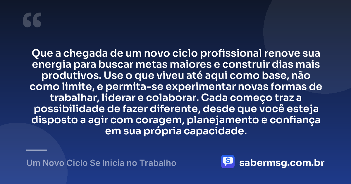 Que a chegada de um novo ciclo profissional renove sua energia para buscar metas maiores e construir dias mais produtivos. Use o que viveu até aqui como base, não como limite, e permita-se experimentar novas formas de trabalhar, liderar e colaborar. Cada começo traz a possibilidade de fazer diferente, desde que você esteja disposto a agir com coragem, planejamento e confiança em sua própria capacidade. — Um Novo Ciclo Se Inicia no Trabalho