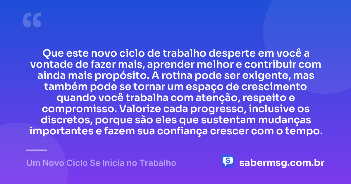 Que este novo ciclo de trabalho desperte em você a vontade de fazer mais, aprender melhor e contribuir com ainda mais propósito. A rotina pode ser exigente, mas também pode se tornar um espaço de crescimento quando você trabalha com atenção, respeito e compromisso. Valorize cada progresso, inclusive os discretos, porque são eles que sustentam mudanças importantes e fazem sua confiança crescer com o tempo. — Um Novo Ciclo Se Inicia no Trabalho