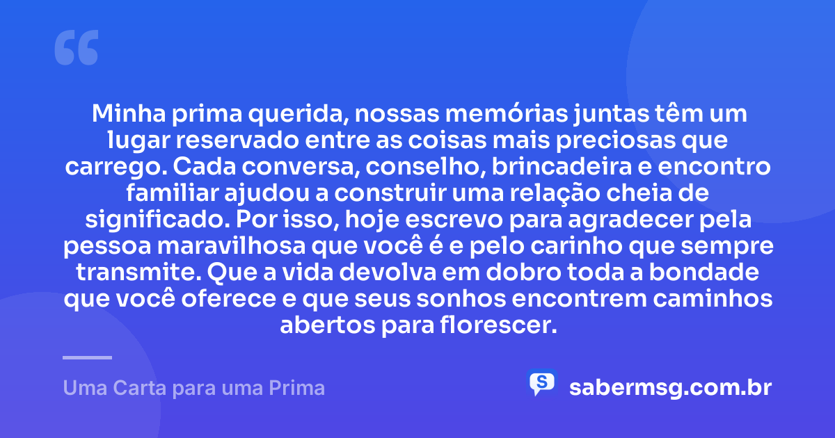 Minha prima querida, nossas memórias juntas têm um lugar reservado entre as coisas mais preciosas que carrego. Cada conversa, conselho, brincadeira e encontro familiar ajudou a construir uma relação cheia de significado. Por isso, hoje escrevo para agradecer pela pessoa maravilhosa que você é e pelo carinho que sempre transmite. Que a vida devolva em dobro toda a bondade que você oferece e que seus sonhos encontrem caminhos abertos para florescer. — Uma Carta para uma Prima