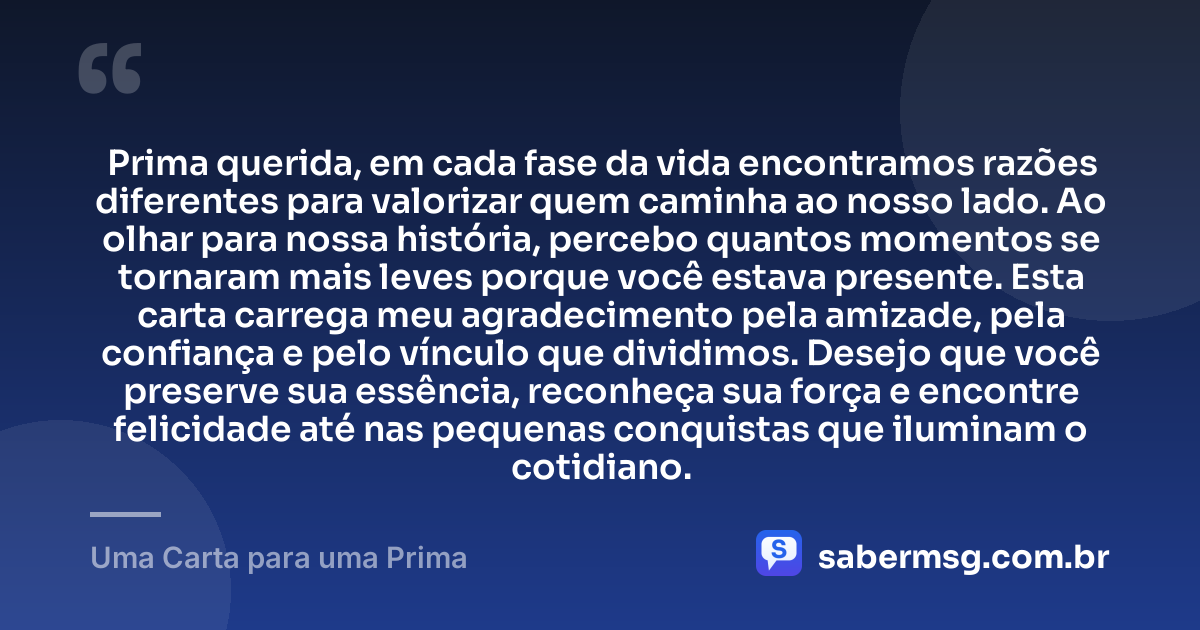 Prima querida, em cada fase da vida encontramos razões diferentes para valorizar quem caminha ao nosso lado. Ao olhar para nossa história, percebo quantos momentos se tornaram mais leves porque você estava presente. Esta carta carrega meu agradecimento pela amizade, pela confiança e pelo vínculo que dividimos. Desejo que você preserve sua essência, reconheça sua força e encontre felicidade até nas pequenas conquistas que iluminam o cotidiano. — Uma Carta para uma Prima