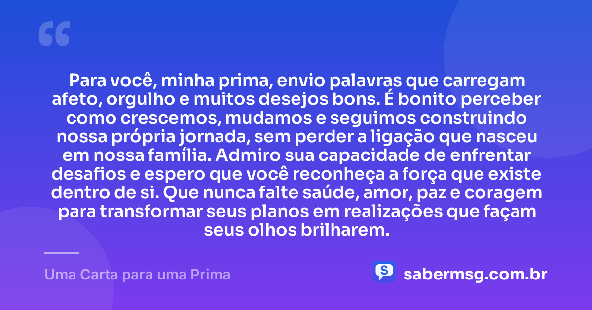 Para você, minha prima, envio palavras que carregam afeto, orgulho e muitos desejos bons. É bonito perceber como crescemos, mudamos e seguimos construindo nossa própria jornada, sem perder a ligação que nasceu em nossa família. Admiro sua capacidade de enfrentar desafios e espero que você reconheça a força que existe dentro de si. Que nunca falte saúde, amor, paz e coragem para transformar seus planos em realizações que façam seus olhos brilharem. — Uma Carta para uma Prima