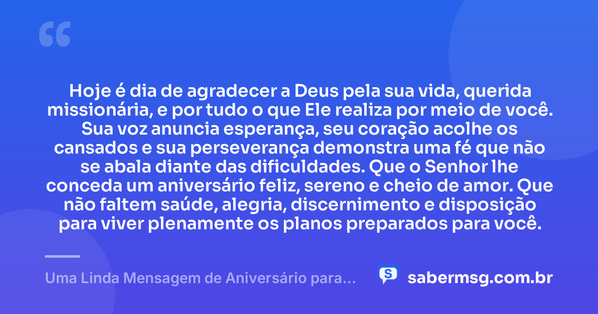 Hoje é dia de agradecer a Deus pela sua vida, querida missionária, e por tudo o que Ele realiza por meio de você. Sua voz anuncia esperança, seu coração acolhe os cansados e sua perseverança demonstra uma fé que não se abala diante das dificuldades. Que o Senhor lhe conceda um aniversário feliz, sereno e cheio de amor. Que não faltem saúde, alegria, discernimento e disposição para viver plenamente os planos preparados para você. — Uma Linda Mensagem de Aniversário para Missionária