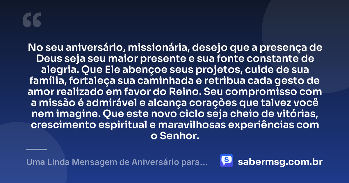 No seu aniversário, missionária, desejo que a presença de Deus seja seu maior presente e sua fonte constante de alegria. Que Ele abençoe seus projetos, cuide de sua família, fortaleça sua caminhada e retribua cada gesto de amor realizado em favor do Reino. Seu compromisso com a missão é admirável e alcança corações que talvez você nem imagine. Que este novo ciclo seja cheio de vitórias, crescimento espiritual e maravilhosas experiências com o Senhor. — Uma Linda Mensagem de Aniversário para Missionária