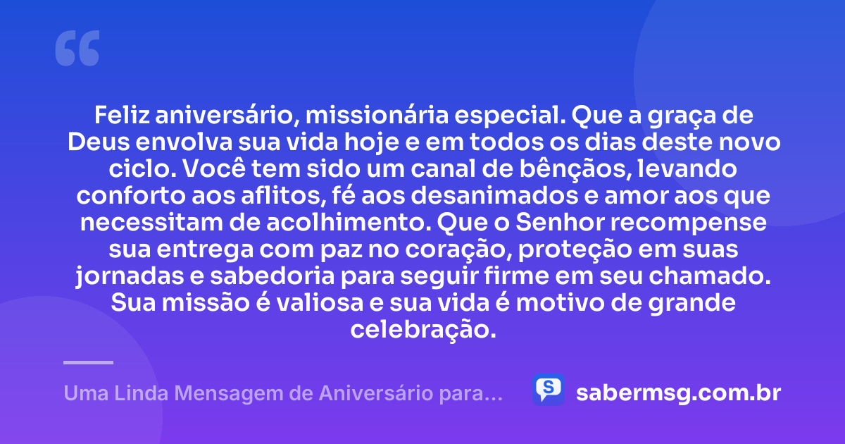 Feliz aniversário, missionária especial. Que a graça de Deus envolva sua vida hoje e em todos os dias deste novo ciclo. Você tem sido um canal de bênçãos, levando conforto aos aflitos, fé aos desanimados e amor aos que necessitam de acolhimento. Que o Senhor recompense sua entrega com paz no coração, proteção em suas jornadas e sabedoria para seguir firme em seu chamado. Sua missão é valiosa e sua vida é motivo de grande celebração. — Uma Linda Mensagem de Aniversário para Missionária