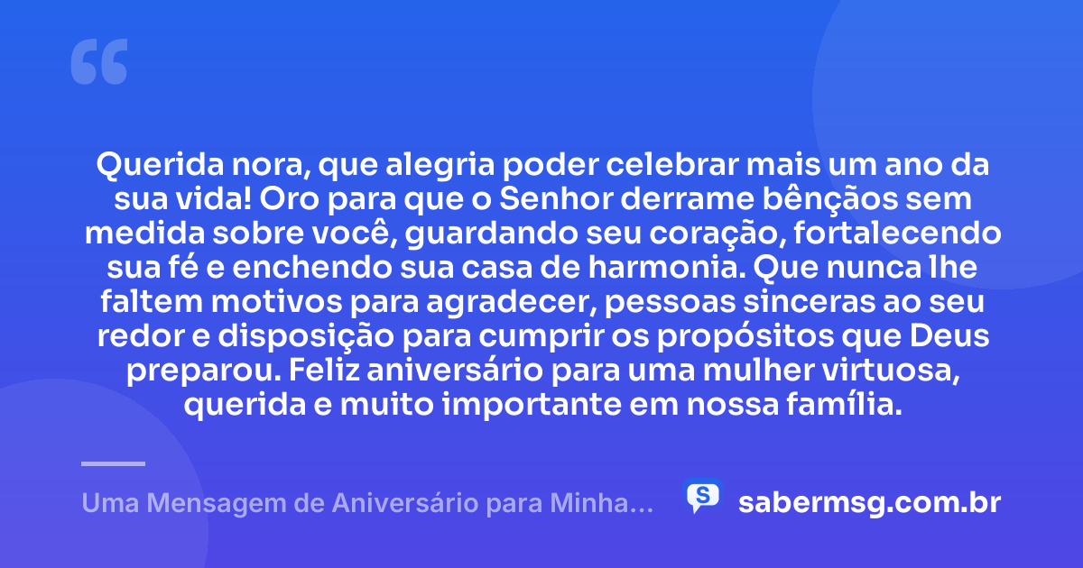 Querida nora, que alegria poder celebrar mais um ano da sua vida! Oro para que o Senhor derrame bênçãos sem medida sobre você, guardando seu coração, fortalecendo sua fé e enchendo sua casa de harmonia. Que nunca lhe faltem motivos para agradecer, pessoas sinceras ao seu redor e disposição para cumprir os propósitos que Deus preparou. Feliz aniversário para uma mulher virtuosa, querida e muito importante em nossa família. — Uma Mensagem de Aniversário para Minha Nora Evangélica