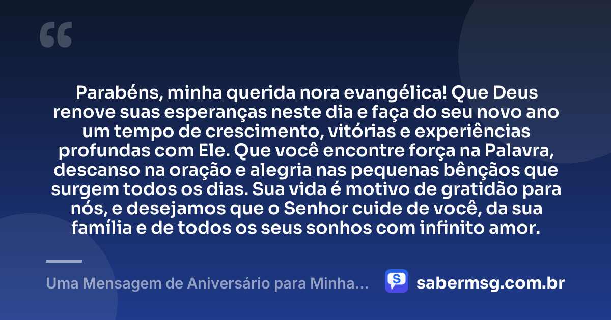 Parabéns, minha querida nora evangélica! Que Deus renove suas esperanças neste dia e faça do seu novo ano um tempo de crescimento, vitórias e experiências profundas com Ele. Que você encontre força na Palavra, descanso na oração e alegria nas pequenas bênçãos que surgem todos os dias. Sua vida é motivo de gratidão para nós, e desejamos que o Senhor cuide de você, da sua família e de todos os seus sonhos com infinito amor. — Uma Mensagem de Aniversário para Minha Nora Evangélica
