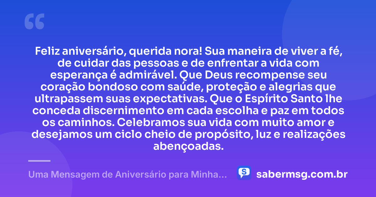 Feliz aniversário, querida nora! Sua maneira de viver a fé, de cuidar das pessoas e de enfrentar a vida com esperança é admirável. Que Deus recompense seu coração bondoso com saúde, proteção e alegrias que ultrapassem suas expectativas. Que o Espírito Santo lhe conceda discernimento em cada escolha e paz em todos os caminhos. Celebramos sua vida com muito amor e desejamos um ciclo cheio de propósito, luz e realizações abençoadas. — Uma Mensagem de Aniversário para Minha Nora Evangélica