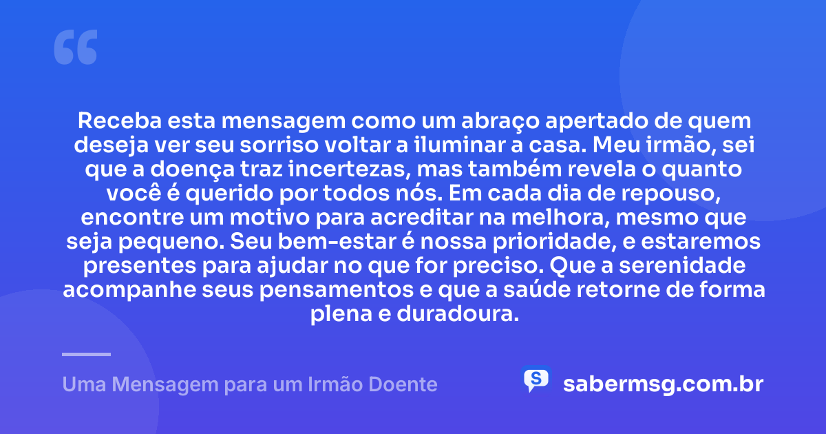 Receba esta mensagem como um abraço apertado de quem deseja ver seu sorriso voltar a iluminar a casa. Meu irmão, sei que a doença traz incertezas, mas também revela o quanto você é querido por todos nós. Em cada dia de repouso, encontre um motivo para acreditar na melhora, mesmo que seja pequeno. Seu bem-estar é nossa prioridade, e estaremos presentes para ajudar no que for preciso. Que a serenidade acompanhe seus pensamentos e que a saúde retorne de forma plena e duradoura. — Uma Mensagem para um Irmão Doente