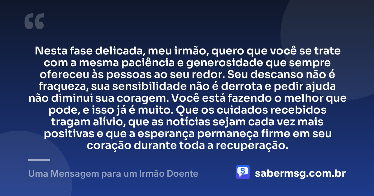 Nesta fase delicada, meu irmão, quero que você se trate com a mesma paciência e generosidade que sempre ofereceu às pessoas ao seu redor. Seu descanso não é fraqueza, sua sensibilidade não é derrota e pedir ajuda não diminui sua coragem. Você está fazendo o melhor que pode, e isso já é muito. Que os cuidados recebidos tragam alívio, que as notícias sejam cada vez mais positivas e que a esperança permaneça firme em seu coração durante toda a recuperação. — Uma Mensagem para um Irmão Doente