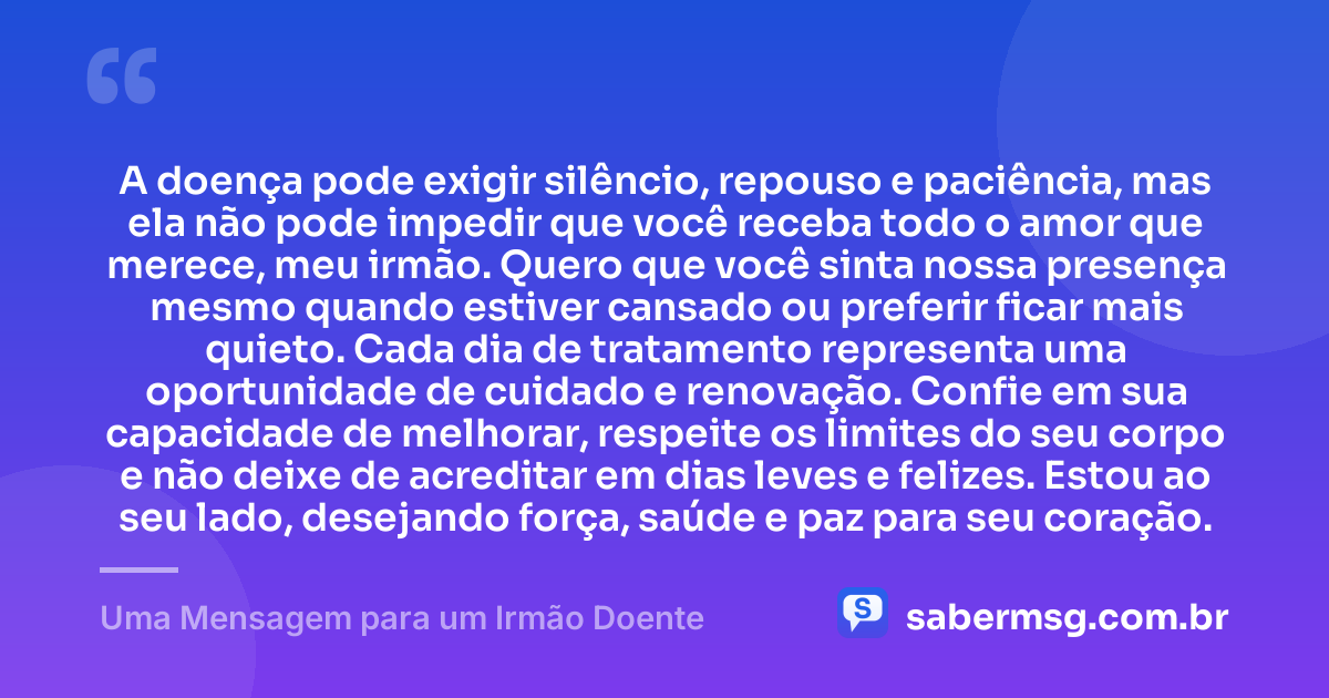 A doença pode exigir silêncio, repouso e paciência, mas ela não pode impedir que você receba todo o amor que merece, meu irmão. Quero que você sinta nossa presença mesmo quando estiver cansado ou preferir ficar mais quieto. Cada dia de tratamento representa uma oportunidade de cuidado e renovação. Confie em sua capacidade de melhorar, respeite os limites do seu corpo e não deixe de acreditar em dias leves e felizes. Estou ao seu lado, desejando força, saúde e paz para seu coração. — Uma Mensagem para um Irmão Doente