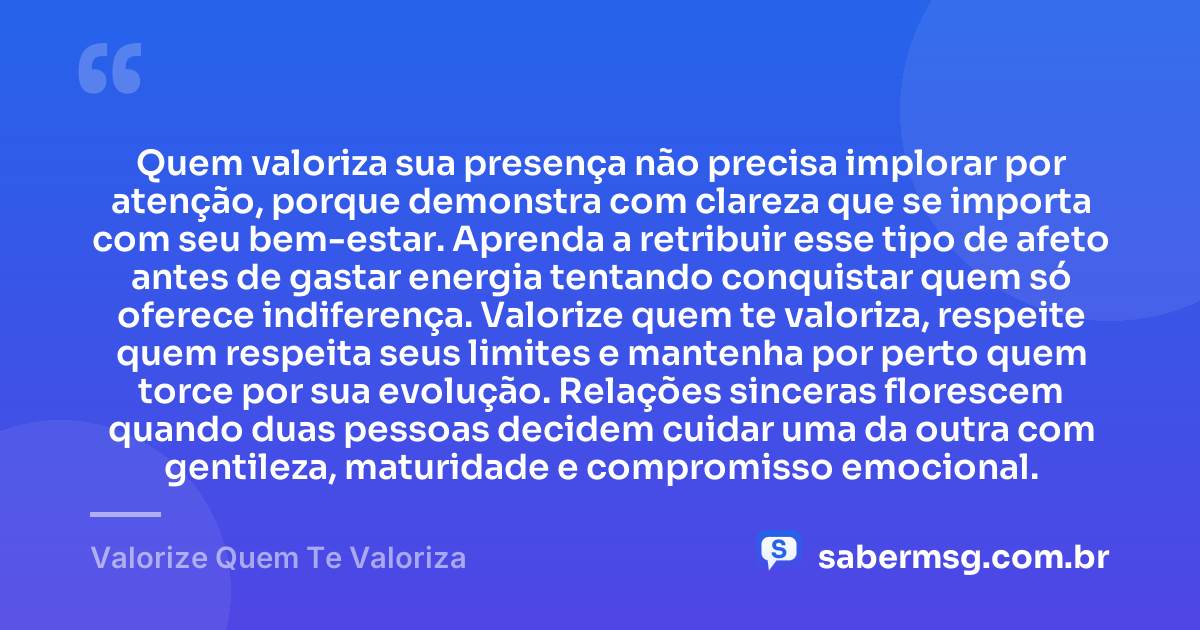 Quem valoriza sua presença não precisa implorar por atenção, porque demonstra com clareza que se importa com seu bem-estar. Aprenda a retribuir esse tipo de afeto antes de gastar energia tentando conquistar quem só oferece indiferença. Valorize quem te valoriza, respeite quem respeita seus limites e mantenha por perto quem torce por sua evolução. Relações sinceras florescem quando duas pessoas decidem cuidar uma da outra com gentileza, maturidade e compromisso emocional. — Valorize Quem Te Valoriza