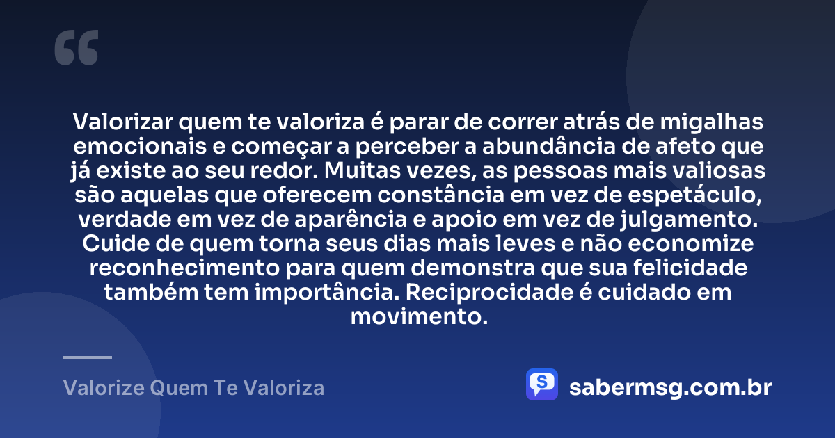Valorizar quem te valoriza é parar de correr atrás de migalhas emocionais e começar a perceber a abundância de afeto que já existe ao seu redor. Muitas vezes, as pessoas mais valiosas são aquelas que oferecem constância em vez de espetáculo, verdade em vez de aparência e apoio em vez de julgamento. Cuide de quem torna seus dias mais leves e não economize reconhecimento para quem demonstra que sua felicidade também tem importância. Reciprocidade é cuidado em movimento. — Valorize Quem Te Valoriza