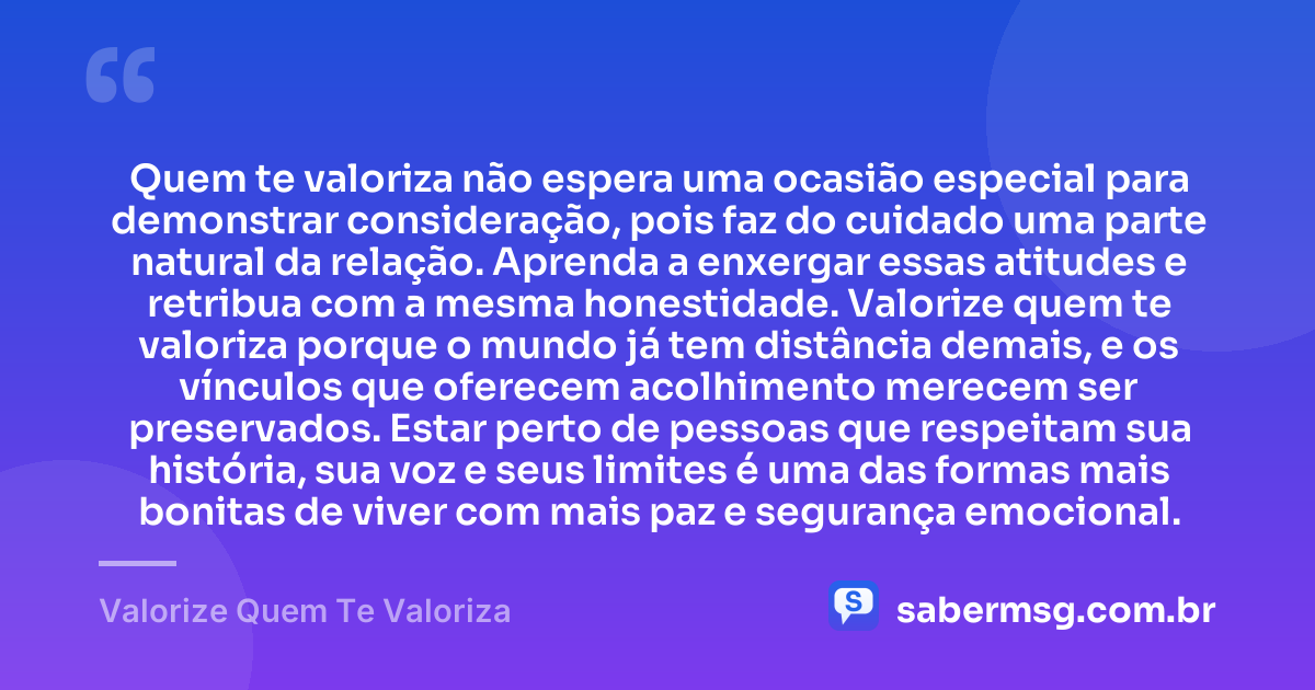 Quem te valoriza não espera uma ocasião especial para demonstrar consideração, pois faz do cuidado uma parte natural da relação. Aprenda a enxergar essas atitudes e retribua com a mesma honestidade. Valorize quem te valoriza porque o mundo já tem distância demais, e os vínculos que oferecem acolhimento merecem ser preservados. Estar perto de pessoas que respeitam sua história, sua voz e seus limites é uma das formas mais bonitas de viver com mais paz e segurança emocional. — Valorize Quem Te Valoriza