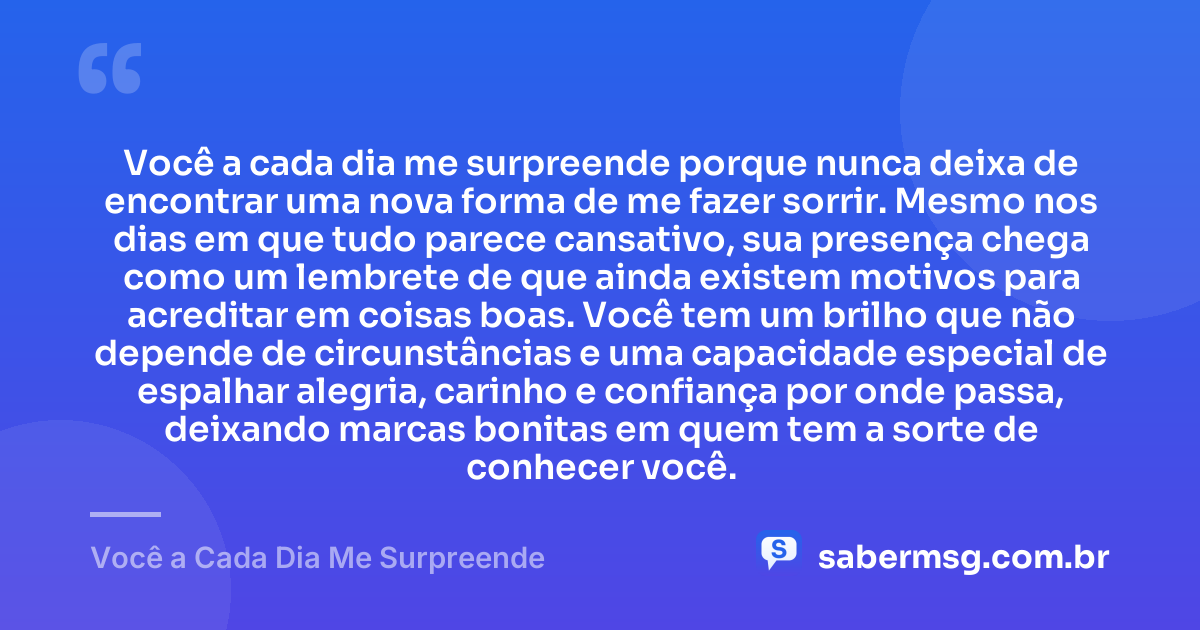 Você a cada dia me surpreende porque nunca deixa de encontrar uma nova forma de me fazer sorrir. Mesmo nos dias em que tudo parece cansativo, sua presença chega como um lembrete de que ainda existem motivos para acreditar em coisas boas. Você tem um brilho que não depende de circunstâncias e uma capacidade especial de espalhar alegria, carinho e confiança por onde passa, deixando marcas bonitas em quem tem a sorte de conhecer você. — Você a Cada Dia Me Surpreende