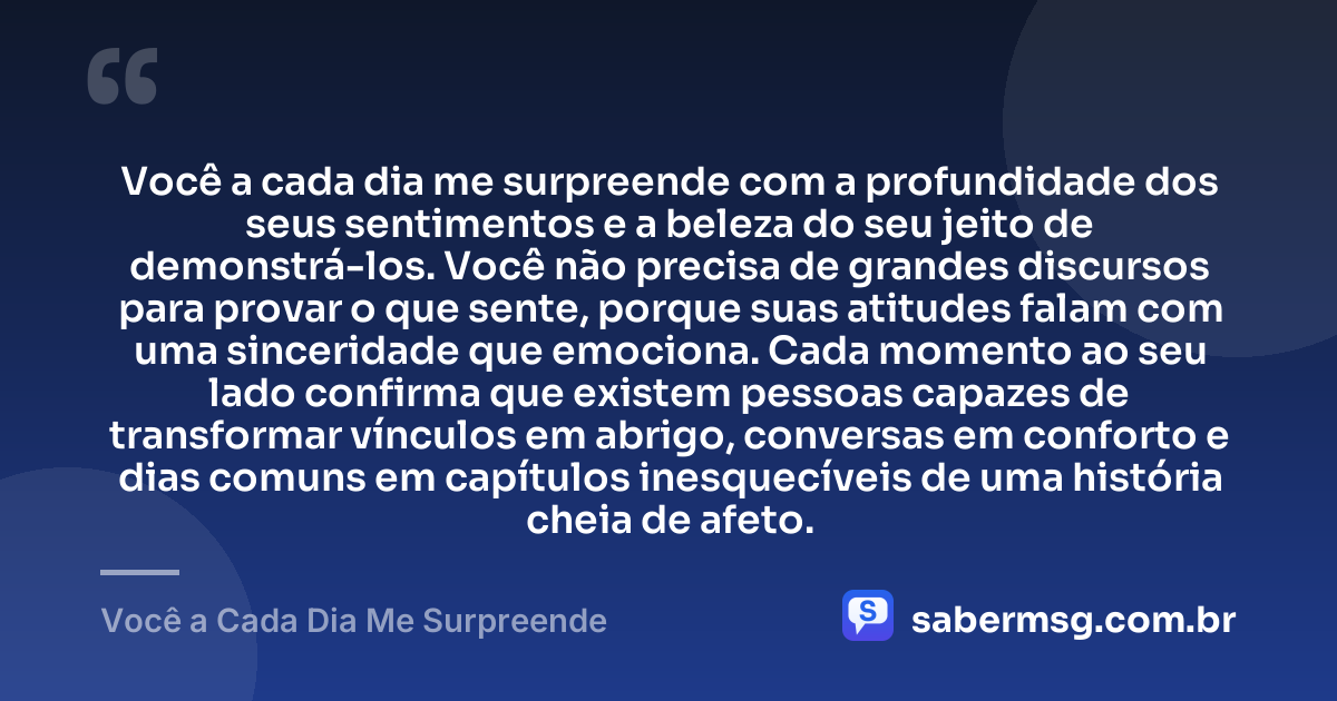 Você a cada dia me surpreende com a profundidade dos seus sentimentos e a beleza do seu jeito de demonstrá-los. Você não precisa de grandes discursos para provar o que sente, porque suas atitudes falam com uma sinceridade que emociona. Cada momento ao seu lado confirma que existem pessoas capazes de transformar vínculos em abrigo, conversas em conforto e dias comuns em capítulos inesquecíveis de uma história cheia de afeto. — Você a Cada Dia Me Surpreende