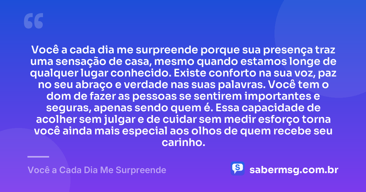 Você a cada dia me surpreende porque sua presença traz uma sensação de casa, mesmo quando estamos longe de qualquer lugar conhecido. Existe conforto na sua voz, paz no seu abraço e verdade nas suas palavras. Você tem o dom de fazer as pessoas se sentirem importantes e seguras, apenas sendo quem é. Essa capacidade de acolher sem julgar e de cuidar sem medir esforço torna você ainda mais especial aos olhos de quem recebe seu carinho. — Você a Cada Dia Me Surpreende
