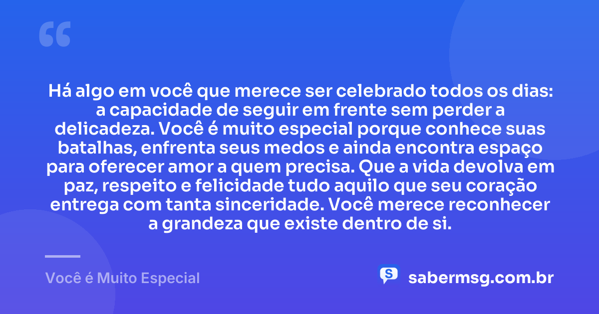 Há algo em você que merece ser celebrado todos os dias: a capacidade de seguir em frente sem perder a delicadeza. Você é muito especial porque conhece suas batalhas, enfrenta seus medos e ainda encontra espaço para oferecer amor a quem precisa. Que a vida devolva em paz, respeito e felicidade tudo aquilo que seu coração entrega com tanta sinceridade. Você merece reconhecer a grandeza que existe dentro de si. — Você é Muito Especial