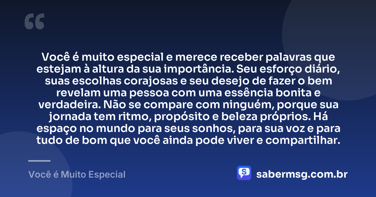 Você é muito especial e merece receber palavras que estejam à altura da sua importância. Seu esforço diário, suas escolhas corajosas e seu desejo de fazer o bem revelam uma pessoa com uma essência bonita e verdadeira. Não se compare com ninguém, porque sua jornada tem ritmo, propósito e beleza próprios. Há espaço no mundo para seus sonhos, para sua voz e para tudo de bom que você ainda pode viver e compartilhar. — Você é Muito Especial