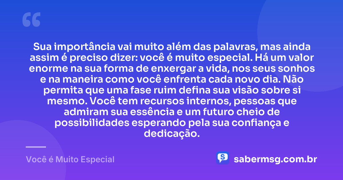 Sua importância vai muito além das palavras, mas ainda assim é preciso dizer: você é muito especial. Há um valor enorme na sua forma de enxergar a vida, nos seus sonhos e na maneira como você enfrenta cada novo dia. Não permita que uma fase ruim defina sua visão sobre si mesmo. Você tem recursos internos, pessoas que admiram sua essência e um futuro cheio de possibilidades esperando pela sua confiança e dedicação. — Você é Muito Especial
